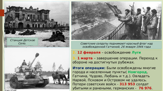 Станция Детское Село. Советские солдаты поднимают красный флаг над освобожденной Гатчиной, 26 января 1944 года 2. 12 февраля – освобождение Луги  3. 1 марта – завершение операции. Переход к обороне на достигнутых рубежах. Итоги операции: Были освобождены многие города и населенные пункты( Новгород , Гатчина, Чудово, Любань и т.д.). Овладеть Нарвой, Псковом и Островом не удалось. Потери советских войск - 313 953 солдат убитыми и ранеными, германских - 76 976 . 