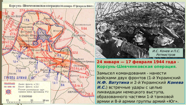 И.С. Конев и П.С. Ротмистров 24 января — 17 февраля 1944 года - Корсунь-Шевченковская операция . Замысел командования - нанести войсками двух фронтов (1-й Украинский Н.Ф. Ватутина и 2-й Украинский Конева И.С . ) встречные удары с целью ликвидации немецкого выступа, образованного частями 1-й танковой армии и 8-й армии группы армий «Юг». 