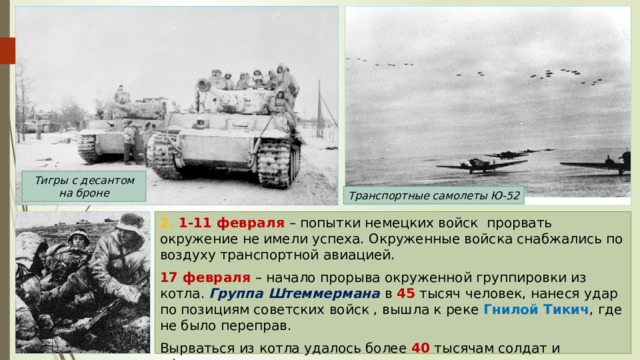 Тигры с десантом на броне Транспортные самолеты Ю-52 2. 1-11 февраля – попытки немецких войск прорвать окружение не имели успеха. Окруженные войска снабжались по воздуху транспортной авиацией. 17 февраля – начало прорыва окруженной группировки из котла. Группа Штеммермана в 45 тысяч человек, нанеся удар по позициям советских войск , вышла к реке Гнилой Тикич , где не было переправ. Вырваться из котла удалось более 40 тысячам солдат и офицеров. 