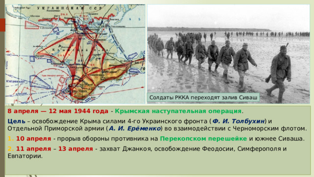 Солдаты РККА переходят залив Сиваш 8 апреля — 12 мая 1944 года - Крымская наступательная операция . Цель – освобождение Крыма силами 4-го Украинского фронта ( Ф. И. Толбухин ) и Отдельной Приморской армии ( А. И. Ерёменко ) во взаимодействии с Черноморским флотом. 1. 10 апреля - прорыв обороны противника на Перекопском перешейке и южнее Сиваша. 2. 11 апреля – 13 апреля - захват Джанкоя, освобождение Феодосии, Симферополя и Евпатории. 
