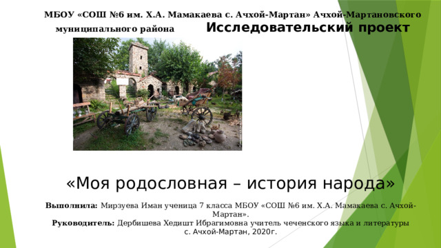 МБОУ «СОШ №6 им. Х.А. Мамакаева с. Ачхой-Мартан» Ачхой-Мартановского муниципального района Исследовательский проект «Моя родословная – история народа» Выполнила: Мирзуева Иман ученица 7 класса МБОУ «СОШ №6 им. Х.А. Мамакаева с. Ачхой-Мартан». Руководитель: Дербишева Хедишт Ибрагимовна  учитель чеченского языка и литературы с. Ачхой-Мартан, 2020г. 