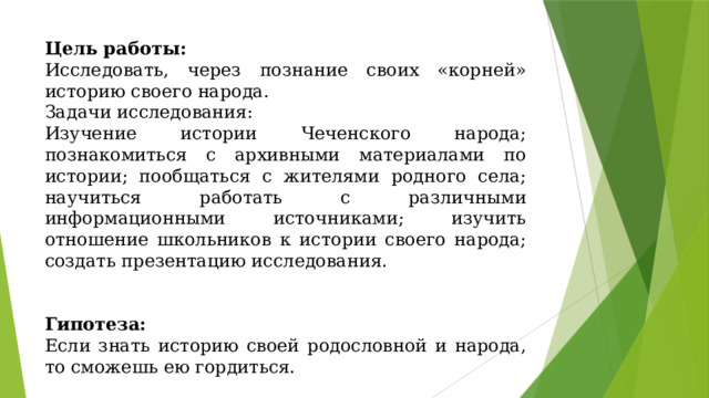 Цель работы: Исследовать, через познание своих «корней» историю своего народа. Задачи исследования: Изучение истории Чеченского народа; познакомиться с архивными материалами по истории; пообщаться с жителями родного села; научиться работать с различными информационными источниками; изучить отношение школьников к истории своего народа; создать презентацию исследования.     Гипотеза: Если знать историю своей родословной и народа, то сможешь ею гордиться. 