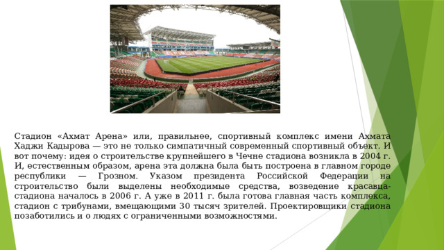Стадион «Ахмат Арена» или, правильнее, спортивный комплекс имени Ахмата Хаджи Кадырова — это не только симпатичный современный спортивный объект. И вот почему: идея о строительстве крупнейшего в Чечне стадиона возникла в 2004 г. И, естественным образом, арена эта должна была быть построена в главном городе республики — Грозном. Указом президента Российской Федерации на строительство были выделены необходимые средства, возведение красавца-стадиона началось в 2006 г. А уже в 2011 г. была готова главная часть комплекса, стадион с трибунами, вмещающими 30 тысяч зрителей. Проектировщики стадиона позаботились и о людях с ограниченными возможностями. 