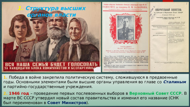 1. Структура высших органов власти 1. Победа в войне закрепила политическую систему, сложившуюся в предвоенные годы. Основными элементами были высшие органы управления во главе со Сталиным и партийно-государственные учреждения. 2. 1946 год – проведение первых послевоенных выборов в Верховный Совет СССР . В марте ВС СССР утвердил новый состав правительства и изменил его название (СНК был переименован в Совет Министров ). 