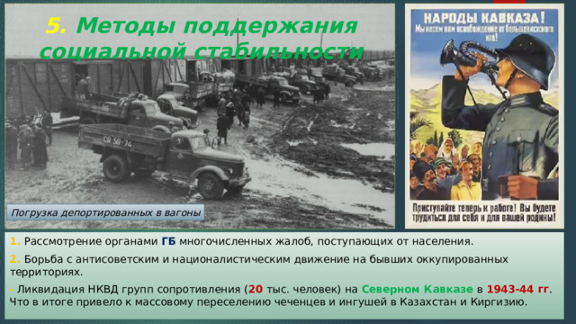 5. Методы поддержания социальной стабильности Погрузка депортированных в вагоны 1. Рассмотрение органами ГБ многочисленных жалоб, поступающих от населения. 2. Борьба с антисоветским и националистическим движение на бывших оккупированных территориях. - Ликвидация НКВД групп сопротивления ( 20 тыс. человек) на Северном Кавказе в 1943-44 гг . Что в итоге привело к массовому переселению чеченцев и ингушей в Казахстан и Киргизию. 