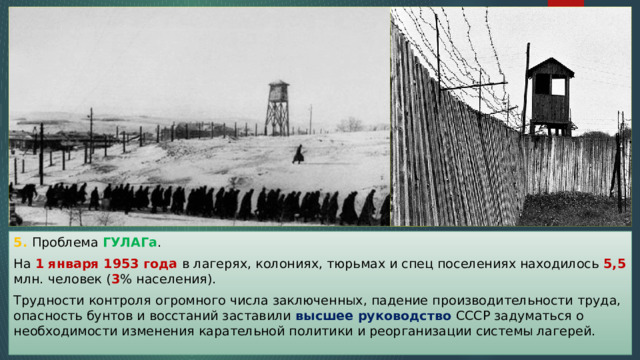 5. Проблема ГУЛАГа . На 1 января 1953 года в лагерях, колониях, тюрьмах и спец поселениях находилось 5,5 млн. человек ( 3 % населения). Трудности контроля огромного числа заключенных, падение производительности труда, опасность бунтов и восстаний заставили высшее руководство СССР задуматься о необходимости изменения карательной политики и реорганизации системы лагерей. 