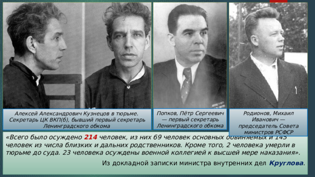 Попков, Пётр Сергеевич — первый секретарь Ленинградского обкома Родионов, Михаил Иванович — председатель Совета министров РСФСР Алексей Александрович Кузнецов в тюрьме. Секретарь ЦК ВКП(б), бывший первый секретарь Ленинградского обкома «Всего было осуждено 214 человек, из них 69 человек основных обвиняемых и 145 человек из числа близких и дальних родственников. Кроме того, 2 человека умерли в тюрьме до суда. 23 человека осуждены военной коллегией к высшей мере наказания». Из докладной записки министра внутренних дел Круглова . 