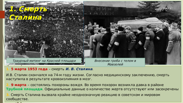 1. Смерть Сталина Траурный митинг на Красной площади Внесение гроба с телом в Мавзолей 1. 5 марта 1953 года – смерть И. В. Сталина . И.В. Сталин скончался на 74-м году жизни. Согласно медицинскому заключению, смерть наступила в результате кровоизлияния в мозг. 2. 9 марта – состоялись похороны вождя. Во время похорон возникла давка в районе Трубной площади . Официальные данные о количестве жертв отсутствуют или засекречены 3. Смерть Сталина вызвала крайне неоднозначную реакцию в советском и мировом сообществе. 