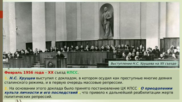 Выступление Н.С. Хрущева на XX съезде Февраль 1956 года – XX съезд КПСС . 1. Н.С. Хрущев выступил с докладом, в котором осудил как преступные многие деяния сталинского режима, и в первую очередь массовые репрессии. 2. На основании этого доклада было принято постановление ЦК КПСС « О преодолении культа личности и его последствий » , что привело к дальнейшей реабилитации жертв политических репрессий. 