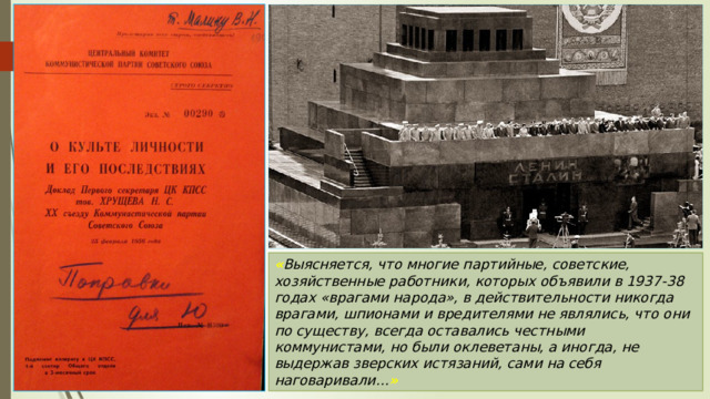 « Выясняется, что многие партийные, советские, хозяйственные работники, которых объявили в 1937-38 годах «врагами народа», в действительности никогда врагами, шпионами и вредителями не являлись, что они по существу, всегда оставались честными коммунистами, но были оклеветаны, а иногда, не выдержав зверских истязаний, сами на себя наговаривали… » 