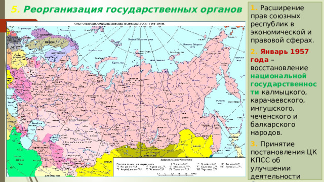 1. Расширение прав союзных республик в экономической и правовой сферах. 2. Январь 1957 года – восстановление национальной государственности калмыцкого, карачаевского, ингушского, чеченского и балкарского народов. 3. Принятие постановления ЦК КПСС об улучшении деятельности Советов . 5. Реорганизация государственных органов 