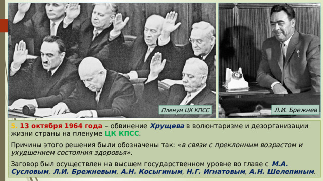 Л.И. Брежнев Пленум ЦК КПСС 5. 13 октября 1964 года – обвинение Хрущева в волюнтаризме и дезорганизации жизни страны на пленуме ЦК КПСС . Причины этого решения были обозначены так: « в связи с преклонным возрастом и ухудшением состояния здоровья» . Заговор был осуществлен на высшем государственном уровне во главе с М.А. Сусловым , Л.И. Брежневым , А.Н. Косыгиным , Н.Г. Игнатовым , А.Н. Шелепиным . 