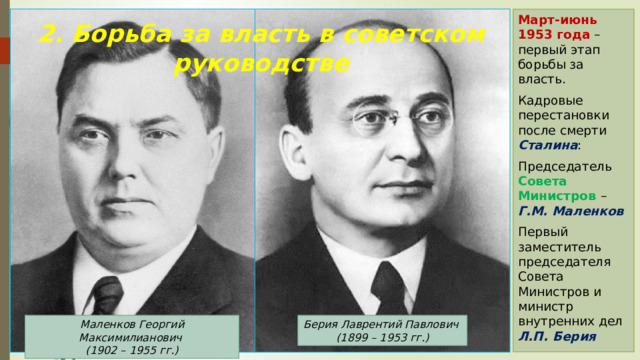 Март-июнь 1953 года – первый этап борьбы за власть. Кадровые перестановки после смерти Сталина : Председатель Совета Министров – Г.М. Маленков Первый заместитель председателя Совета Министров и министр внутренних дел Л.П. Берия 2. Борьба за власть в советском руководстве Берия Лаврентий Павлович  (1899 – 1953 гг.) Маленков Георгий Максимилианович  (1902 – 1955 гг.) 