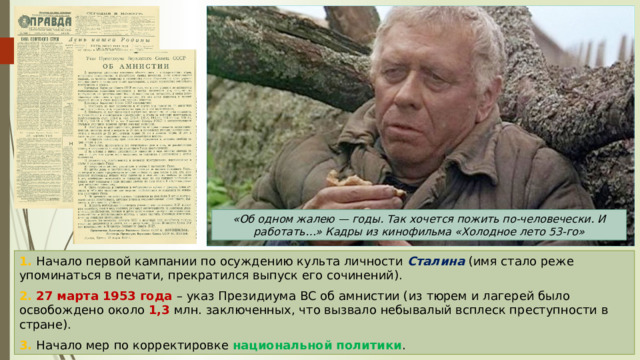 «Об одном жалею — годы. Так хочется пожить по-человечески. И работать…» Кадры из кинофильма «Холодное лето 53-го» 1. Начало первой кампании по осуждению культа личности Сталина (имя стало реже упоминаться в печати, прекратился выпуск его сочинений). 2. 27 марта 1953 года – указ Президиума ВС об амнистии (из тюрем и лагерей было освобождено около 1,3 млн. заключенных, что вызвало небывалый всплеск преступности в стране). 3. Начало мер по корректировке национальной политики . 