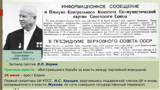 Хрущев Никита Сергеевич  ( 1894 – 1971 гг.) 4. Заговор против Л.П. Берии . Причина ареста – обострившаяся борьба за власть между партийной верхушкой. 26 июня – арест Берии. Первый секретарь ЦК КПСС Н.С. Хрущев , заручившись поддержкой членов ЦК и вновь возвращенного к власти Жукова , по сути совершил государственный переворот. 