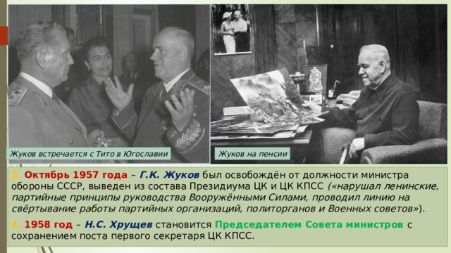 Жуков встречается с Тито в Югославии Жуков на пенсии 3. Октябрь 1957 года – Г.К. Жуков был освобождён от должности министра обороны СССР, выведен из состава Президиума ЦК и ЦК КПСС («нарушал ленинские, партийные принципы руководства Вооружёнными Силами, проводил линию на свёртывание работы партийных организаций, политорганов и Военных советов» ). 4. 1958 год – Н.С. Хрущев становится Председателем Совета министров с сохранением поста первого секретаря ЦК КПСС. 