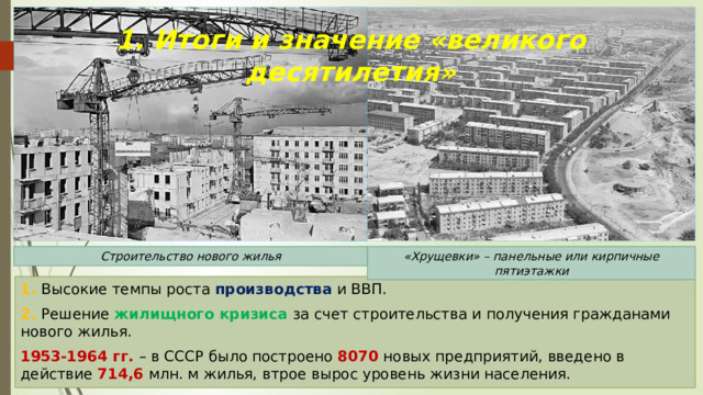 1. Итоги и значение «великого десятилетия» «Хрущевки» – панельные или кирпичные пятиэтажки Строительство нового жилья 1. Высокие темпы роста производства и ВВП. 2. Решение жилищного кризиса за счет строительства и получения гражданами нового жилья. 1953-1964 гг. – в СССР было построено 8070 новых предприятий, введено в действие 714,6 млн. м жилья, втрое вырос уровень жизни населения. 