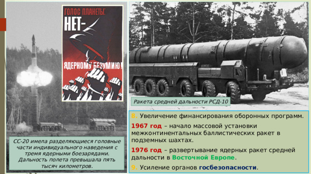 Ракета средней дальности РСД-10 8. Увеличение финансирования оборонных программ. 1967 год – начало массовой установки межконтинентальных баллистических ракет в подземных шахтах. 1976 год – развертывание ядерных ракет средней дальности в Восточной Европе . 9. Усиление органов госбезопасности . СС-20 имела разделяющиеся головные части индивидуального наведения с тремя ядерными боезарядами. Дальность полета превышала пять тысяч километров. 