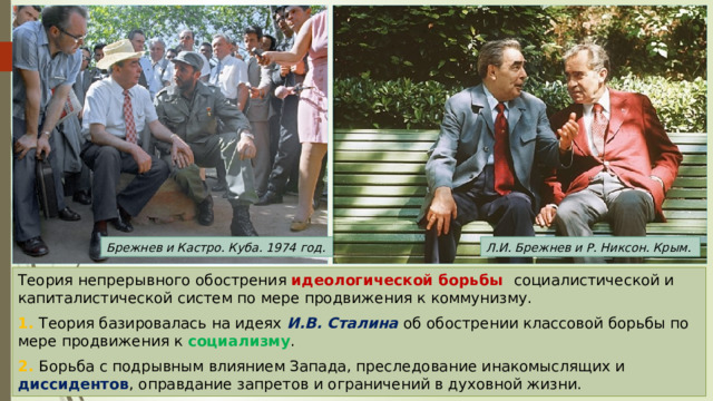 Брежнев и Кастро. Куба. 1974 год. Л.И. Брежнев и Р. Никсон. Крым. Теория непрерывного обострения идеологической борьбы социалистической и капиталистической систем по мере продвижения к коммунизму. 1. Теория базировалась на идеях И.В. Сталина об обострении классовой борьбы по мере продвижения к социализму . 2. Борьба с подрывным влиянием Запада, преследование инакомыслящих и диссидентов , оправдание запретов и ограничений в духовной жизни. 