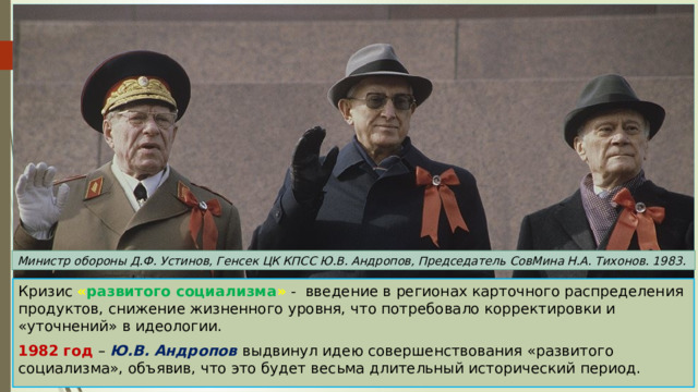 Министр обороны Д.Ф. Устинов, Генсек ЦК КПСС Ю.В. Андропов, Председатель СовМина Н.А. Тихонов. 1983. Кризис « развитого социализма » - введение в регионах карточного распределения продуктов, снижение жизненного уровня, что потребовало корректировки и «уточнений» в идеологии. 1982 год – Ю.В. Андропов выдвинул идею совершенствования «развитого социализма», объявив, что это будет весьма длительный исторический период. 