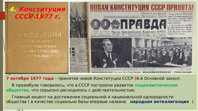 4. Конституция СССР 1977 г. 7 октября 1977 года – принятие новой Конституции СССР ( 4 -й Основной закон). 1. В преамбуле говорилось, что в СССР построено развитое социалистическое общество , что серьезно расходилось с действительностью. 2. Главный акцент на достижении социальной и национальной однородности общества ( в качестве социально базы впервые названа « народная интеллигенция » ). 