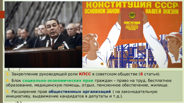 3. Закрепление руководящей роли КПСС в советском обществе ( 6 статья). 4. Блок социально-экономических прав граждан – право на труд, бесплатное образование, медицинскую помощь, отдых, пенсионное обеспечение, жилище. 5. Расширение прав общественных организаций ( на законодательную инициативу, выдвижение кандидатов в депутаты и т.д.). 