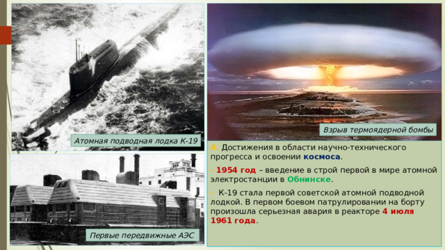 Взрыв термоядерной бомбы Атомная подводная лодка К-19 4. Достижения в области научно-технического прогресса и освоении космоса . -  1954 год – введение в строй первой в мире атомной электростанции в Обнинске . - К-19 стала первой советской атомной подводной лодкой. В первом боевом патрулировании на борту произошла серьезная авария в реакторе 4 июля 1961 года . Первые передвижные АЭС 
