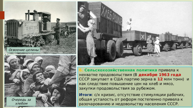 Освоение целины 6. Сельскохозяйственная политика привела к нехватке продовольствия (В декабре 1963 года СССР закупает в США партию зерна в 12 млн тонн) и как следствие повышение цен на хлеб и мясо, закупки продовольствия за рубежом. Итоги : с/х кризис, отсутствие стимуляции рабочих, общая усталость от реформ постепенно привела к разочарованию и недовольству населения СССР. Очередь за хлебом 