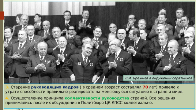 Л.И. Брежнев в окружении соратников 3. Старение руководящих кадров ( в среднем возраст составлял 70 лет) привело к утрате способности правильно реагировать на меняющуюся ситуацию в стране и мире. 4. Осуществление принципа коллективности руководства страной. Все решения принимались после их обсуждения в Политбюро ЦК КПСС коллегиально. 