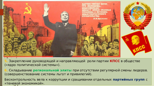 5. Закрепление руководящей и направляющей роли партии КПСС в обществе («ядро политической системы»). 6. Складывание региональной элиты при отсутствии регулярной смены лидеров.(совершенствование системы льгот и привилегий). Бесконтрольность вела к коррупции и сращивании отдельных партийных групп с «теневой экономикой». 