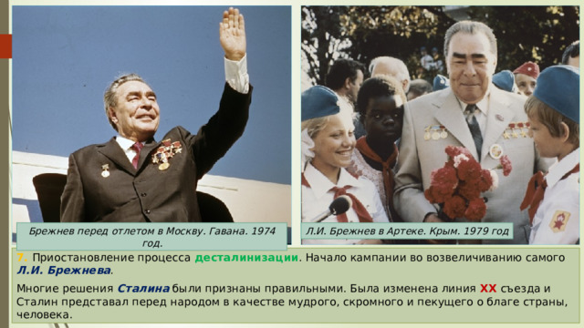 Л.И. Брежнев в Артеке. Крым. 1979 год Брежнев перед отлетом в Москву. Гавана. 1974 год. 7. Приостановление процесса десталинизации . Начало кампании во возвеличиванию самого Л.И. Брежнева . Многие решения Сталина были признаны правильными. Была изменена линия XX съезда и Сталин представал перед народом в качестве мудрого, скромного и пекущего о благе страны, человека. 