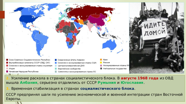 2. Усиление раскола в странах социалистического блока. В августе 1968 года из ОВД вышла Албания , серьезно отдалились от СССР Румыния и Югославия . 3. Временная стабилизация в странах социалистического блока . СССР предпринял шаги по усилению экономической и военной интеграции стран Восточной Европы. 