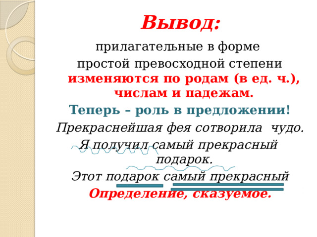Вывод: прилагательные в форме простой превосходной степени изменяются по родам (в ед. ч.), числам и падежам. Теперь – роль в предложении! Прекраснейшая фея сотворила чудо. Я получил самый прекрасный подарок. Этот подарок самый прекрасный Определение, сказуемое. 