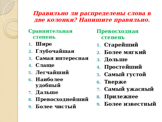  Правильно ли распределены слова в две колонки? Напишите правильно. Сравнительная степень Превосходная степень Шире Глубочайшая Самая интересная Слаще Легчайший Наиболее удобный Дальше Превосходнейший Более чистый Старейший Более мягкий Дольше Простейший Самый густой Тверже Самый ужасный Прилежнее Более известный 