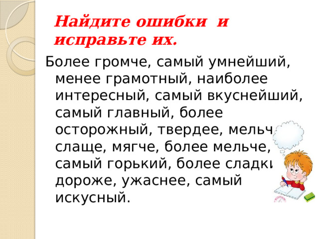 Найдите ошибки и исправьте их. Более громче, самый умнейший, менее грамотный, наиболее интересный, самый вкуснейший, самый главный, более осторожный, твердее, мельчее, слаще, мягче, более мельче, самый горький, более сладкий, дороже, ужаснее, самый искусный. 
