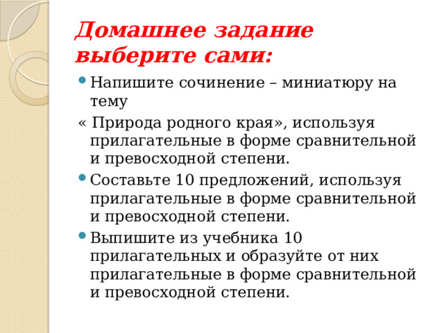 Домашнее задание выберите сами: Напишите сочинение – миниатюру на тему « Природа родного края», используя прилагательные в форме сравнительной и превосходной степени. Составьте 10 предложений, используя прилагательные в форме сравнительной и превосходной степени. Выпишите из учебника 10 прилагательных и образуйте от них прилагательные в форме сравнительной и превосходной степени. 