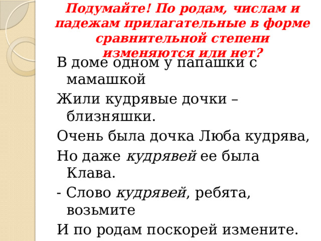 Подумайте! По родам, числам и падежам прилагательные в форме сравнительной степени изменяются или нет? В доме одном у папашки с мамашкой Жили кудрявые дочки – близняшки. Очень была дочка Люба кудрява, Но даже кудрявей ее была Клава. - Слово кудрявей , ребята, возьмите И по родам поскорей измените. В доме идет конкурс тщеславий: Папа кудрявей иль мама кудрявей ? 