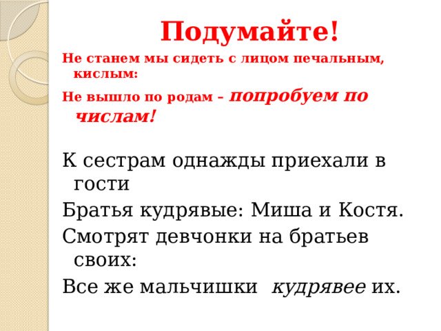Подумайте! Не станем мы сидеть с лицом печальным, кислым: Не вышло по родам – попробуем по числам!  К сестрам однажды приехали в гости Братья кудрявые: Миша и Костя. Смотрят девчонки на братьев своих: Все же мальчишки кудрявее их. 