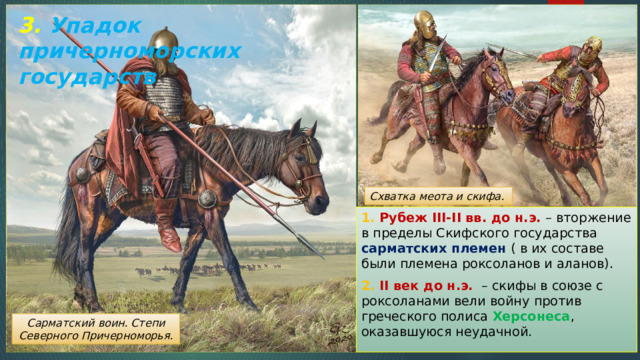 3. Упадок причерноморских государств Схватка меота и скифа. 1. Рубеж III-II вв. до н.э. – вторжение в пределы Скифского государства сарматских племен ( в их составе были племена роксоланов и аланов). 2. II век до н.э. – скифы в союзе с роксоланами вели войну против греческого полиса Херсонеса , оказавшуюся неудачной. Сарматский воин. Степи Северного Причерноморья. 