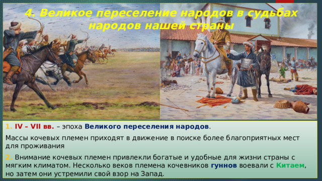 4. Великое переселение народов в судьбах народов нашей страны 1. IV – VII вв. – эпоха Великого переселения народов . Массы кочевых племен приходят в движение в поиске более благоприятных мест для проживания 2. Внимание кочевых племен привлекли богатые и удобные для жизни страны с мягким климатом. Несколько веков племена кочевников гуннов воевали с Китаем , но затем они устремили свой взор на Запад. 