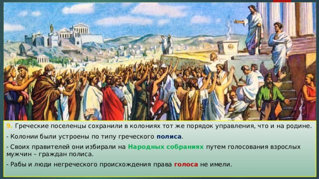 9. Греческие поселенцы сохранили в колониях тот же порядок управления, что и на родине. - Колонии были устроены по типу греческого полиса . - Своих правителей они избирали на Народных собраниях путем голосования взрослых мужчин – граждан полиса. - Рабы и люди негреческого происхождения права голоса не имели. 