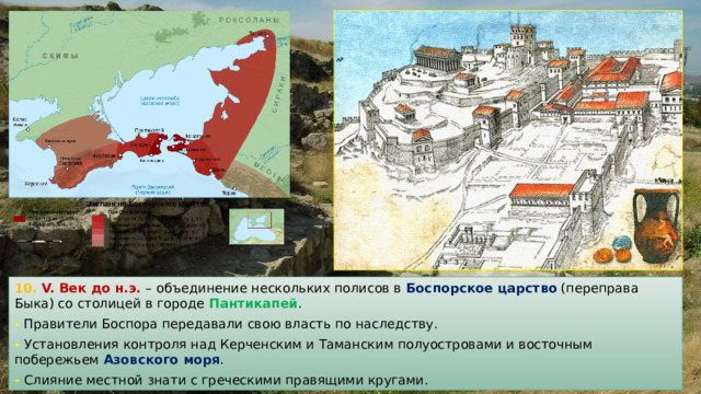 10. V. Век до н.э. – объединение нескольких полисов в Боспорское царство (переправа Быка) со столицей в городе Пантикапей . - Правители Боспора передавали свою власть по наследству. - Установления контроля над Керченским и Таманским полуостровами и восточным побережьем Азовского моря . - Слияние местной знати с греческими правящими кругами. 