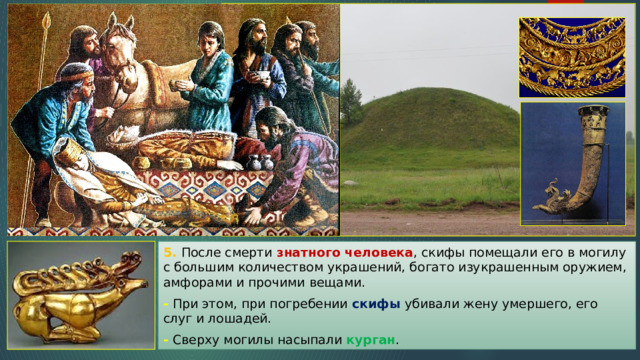 5. После смерти знатного человека , скифы помещали его в могилу с большим количеством украшений, богато изукрашенным оружием, амфорами и прочими вещами. - При этом, при погребении скифы убивали жену умершего, его слуг и лошадей. - Сверху могилы насыпали курган . 