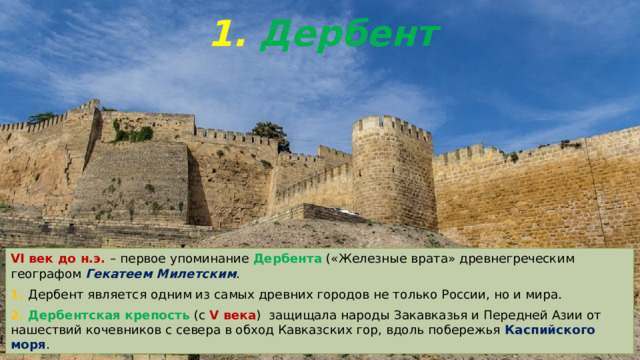 1. Дербент VI век до н.э. – первое упоминание Дербента («Железные врата» древнегреческим географом Гекатеем Милетским . 1. Дербент является одним из самых древних городов не только России, но и мира. 2. Дербентская крепость (с V века ) защищала народы Закавказья и Передней Азии от нашествий кочевников с севера в обход Кавказских гор, вдоль побережья Каспийского моря . 