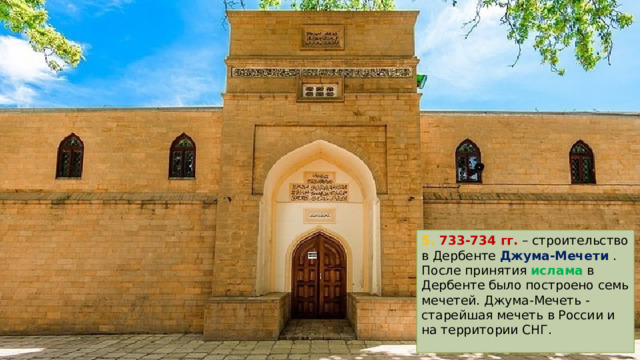 5. 733-734 гг. – строительство в Дербенте Джума-Мечети . После принятия ислама в Дербенте было построено семь мечетей. Джума-Мечеть - старейшая мечеть в России и на территории СНГ. 