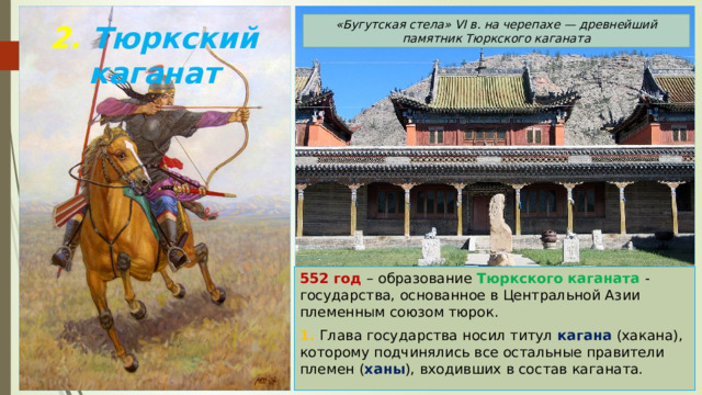 «Бугутская стела» VI в. на черепахе — древнейший памятник Тюркского каганата 2. Тюркский каганат 552 год – образование Тюркского каганата - государства, основанное в Центральной Азии племенным союзом тюрок. 1. Глава государства носил титул кагана (хакана), которому подчинялись все остальные правители племен ( ханы ), входивших в состав каганата. 