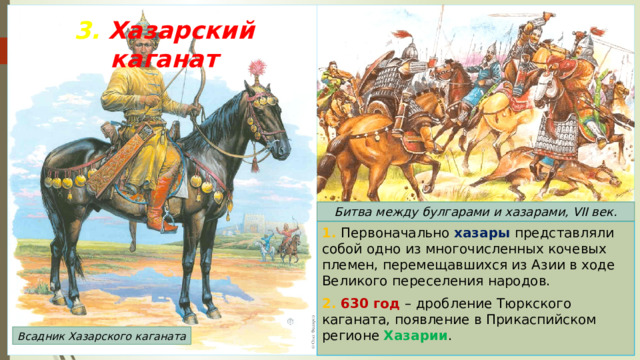 3. Хазарский каганат Битва между булгарами и хазарами, VII век. 1. Первоначально хазары представляли собой одно из многочисленных кочевых племен, перемещавшихся из Азии в ходе Великого переселения народов. 2. 630 год – дробление Тюркского каганата, появление в Прикаспийском регионе Хазарии . Всадник Хазарского каганата 