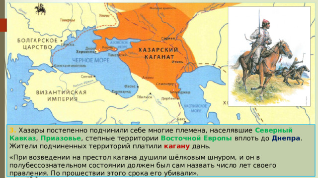 3. Хазары постепенно подчинили себе многие племена, населявшие Северный Кавказ , Приазовье , степные территории Восточной Европы вплоть до Днепра . Жители подчиненных территорий платили кагану дань. «При возведении на престол кагана душили шёлковым шнуром, и он в полубессознательном состоянии должен был сам назвать число лет своего правления. По прошествии этого срока его убивали». 