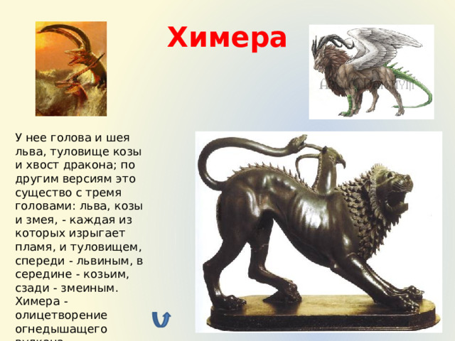 Химера У нее голова и шея льва, туловище козы и хвост дракона; по другим версиям это существо с тремя головами: льва, козы и змея, - каждая из которых изрыгает пламя, и туловищем, спереди - львиным, в середине - козьим, сзади - змеиным.  Химера - олицетворение огнедышащего вулкана 