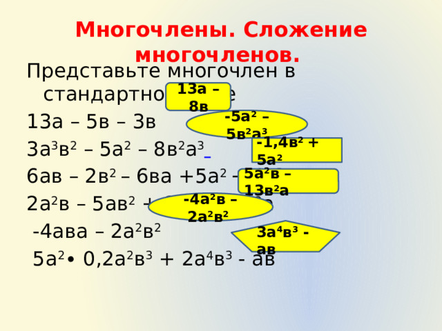 Многочлены. Сложение многочленов. Представьте многочлен в стандартном виде 13а – 5в – 3в 3а 3 в 2 – 5а 2 – 8в 2 а 3  6ав – 2в 2 – 6ва +5а 2 + 0,6в 2 2а 2 в – 5ав 2 + 3а 2 в – 8в 2 а  -4ава – 2а 2 в 2  5а 2 ∙ 0,2а 2 в 3 + 2а 4 в 3 - ав 13а – 8в -5а 2 – 5в 2 а 3 -1,4в 2 + 5а 2 5а 2 в – 13в 2 а -4а 2 в – 2а 2 в 2  3а 4 в 3 - ав 